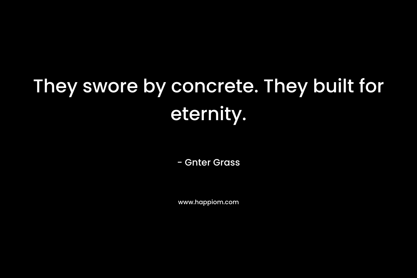 They swore by concrete. They built for eternity. – Gnter Grass