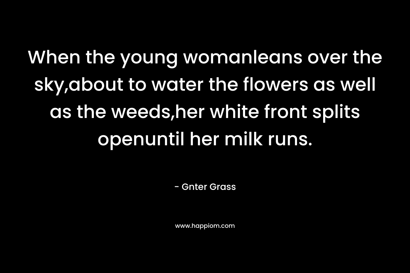 When the young womanleans over the sky,about to water the flowers as well as the weeds,her white front splits openuntil her milk runs. – Gnter Grass