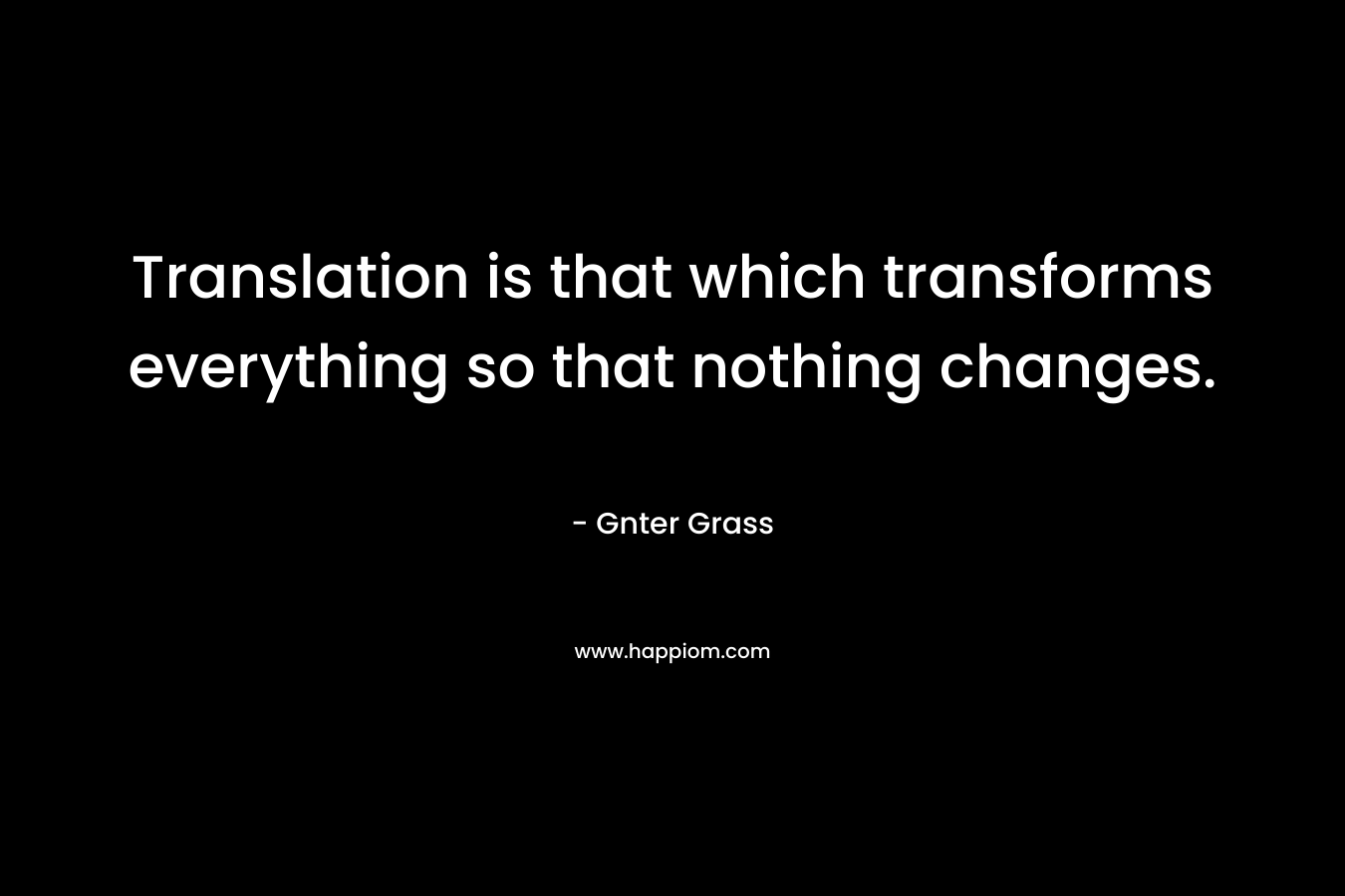 Translation is that which transforms everything so that nothing changes. – Gnter Grass