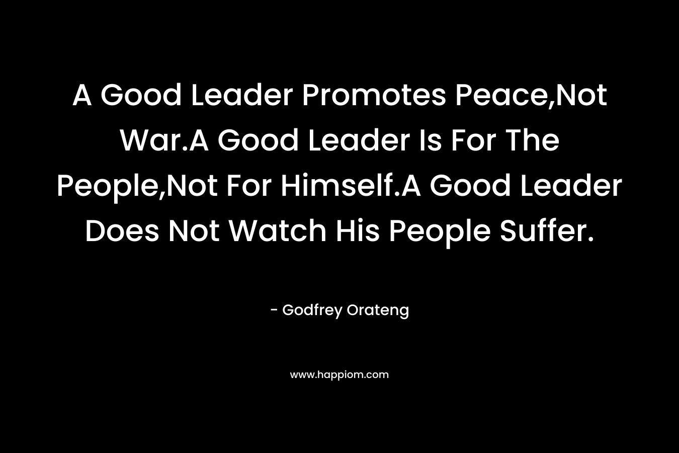 A Good Leader Promotes Peace,Not War.A Good Leader Is For The People,Not For Himself.A Good Leader Does Not Watch His People Suffer. – Godfrey Orateng