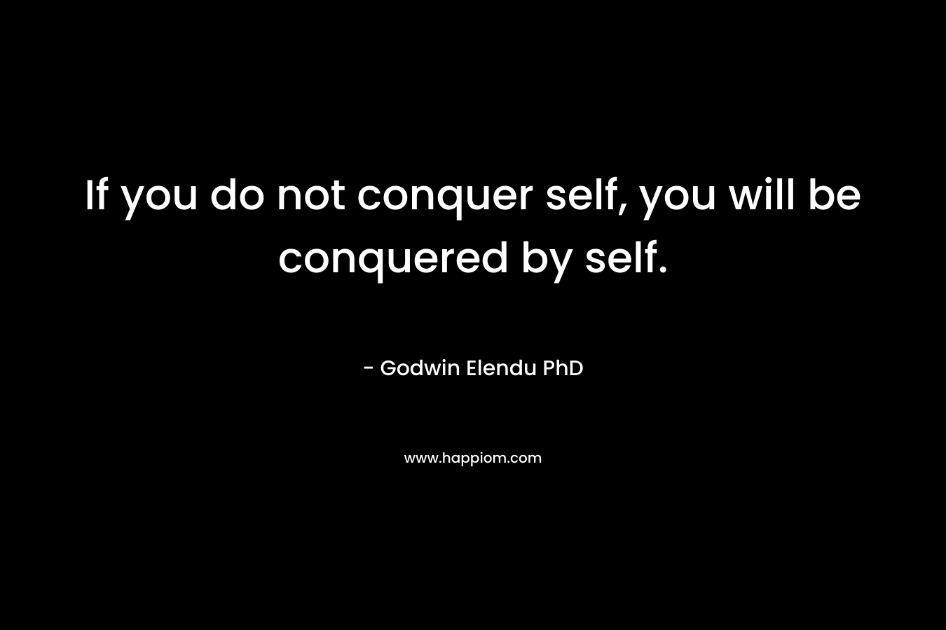 If you do not conquer self, you will be conquered by self. – Godwin Elendu PhD