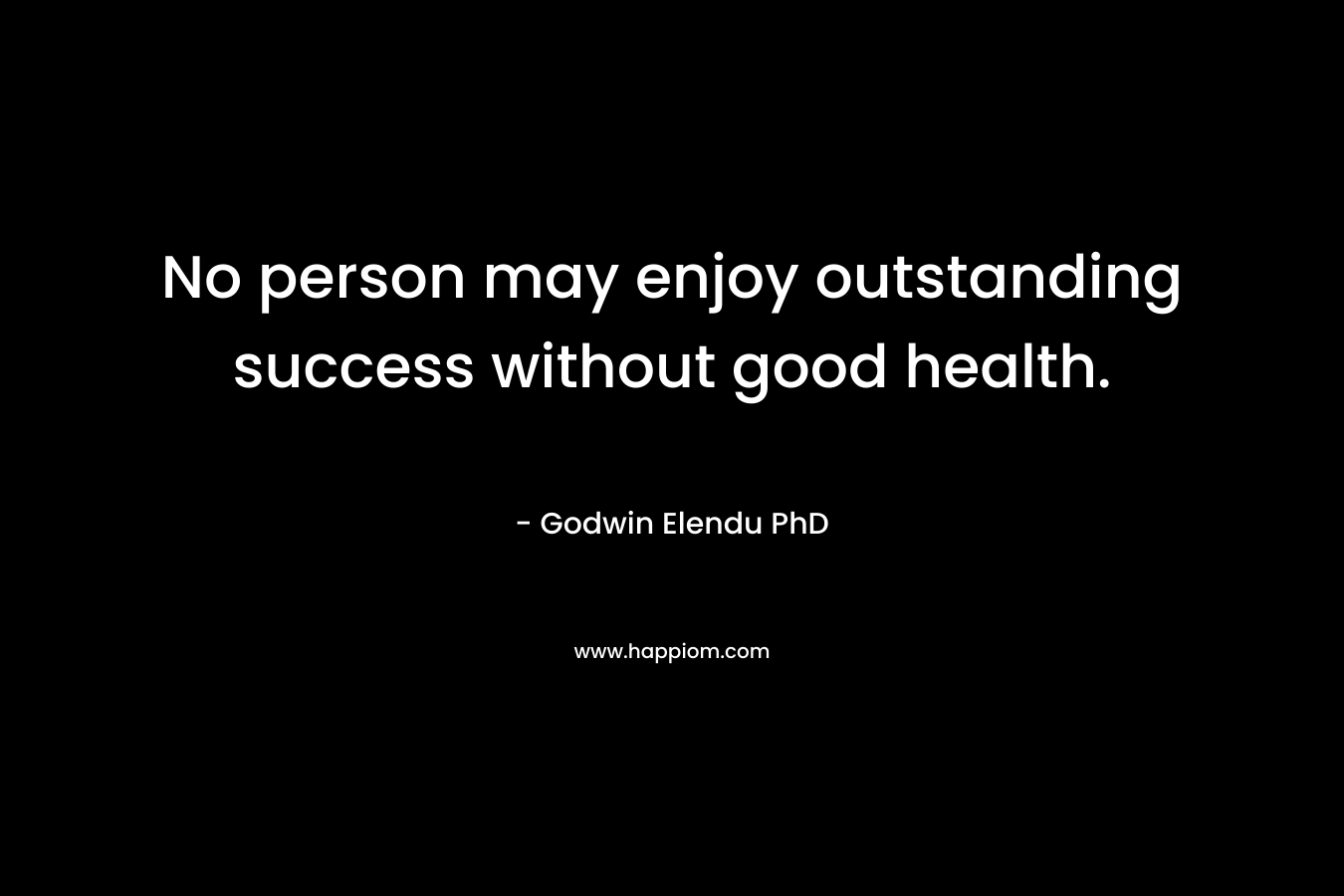 No person may enjoy outstanding success without good health. – Godwin Elendu PhD