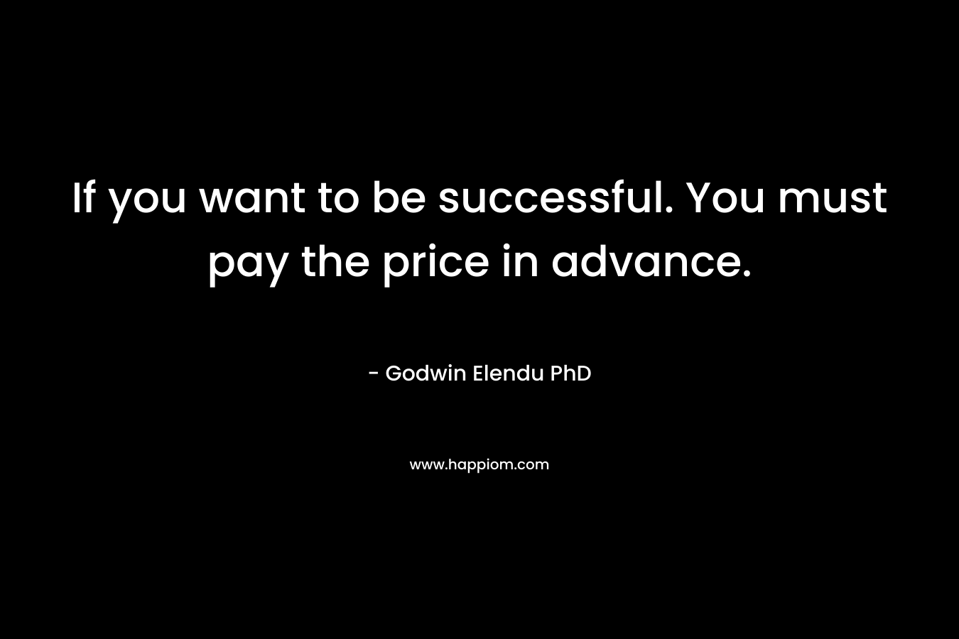 If you want to be successful. You must pay the price in advance. – Godwin Elendu PhD