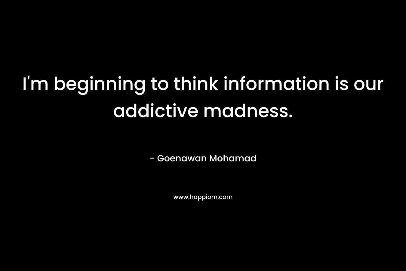 I’m beginning to think information is our addictive madness. – Goenawan Mohamad