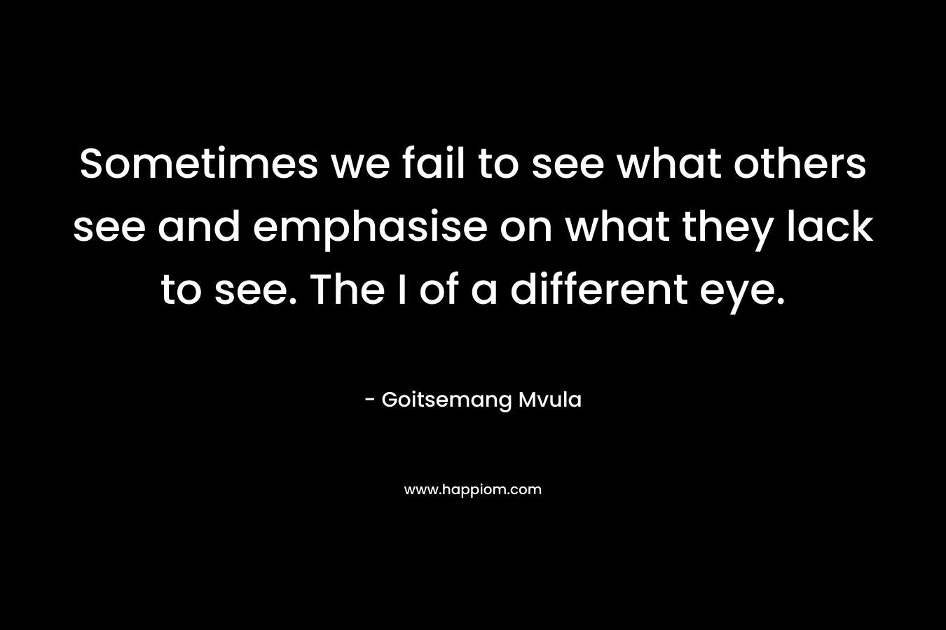 Sometimes we fail to see what others see and emphasise on what they lack to see. The I of a different eye.