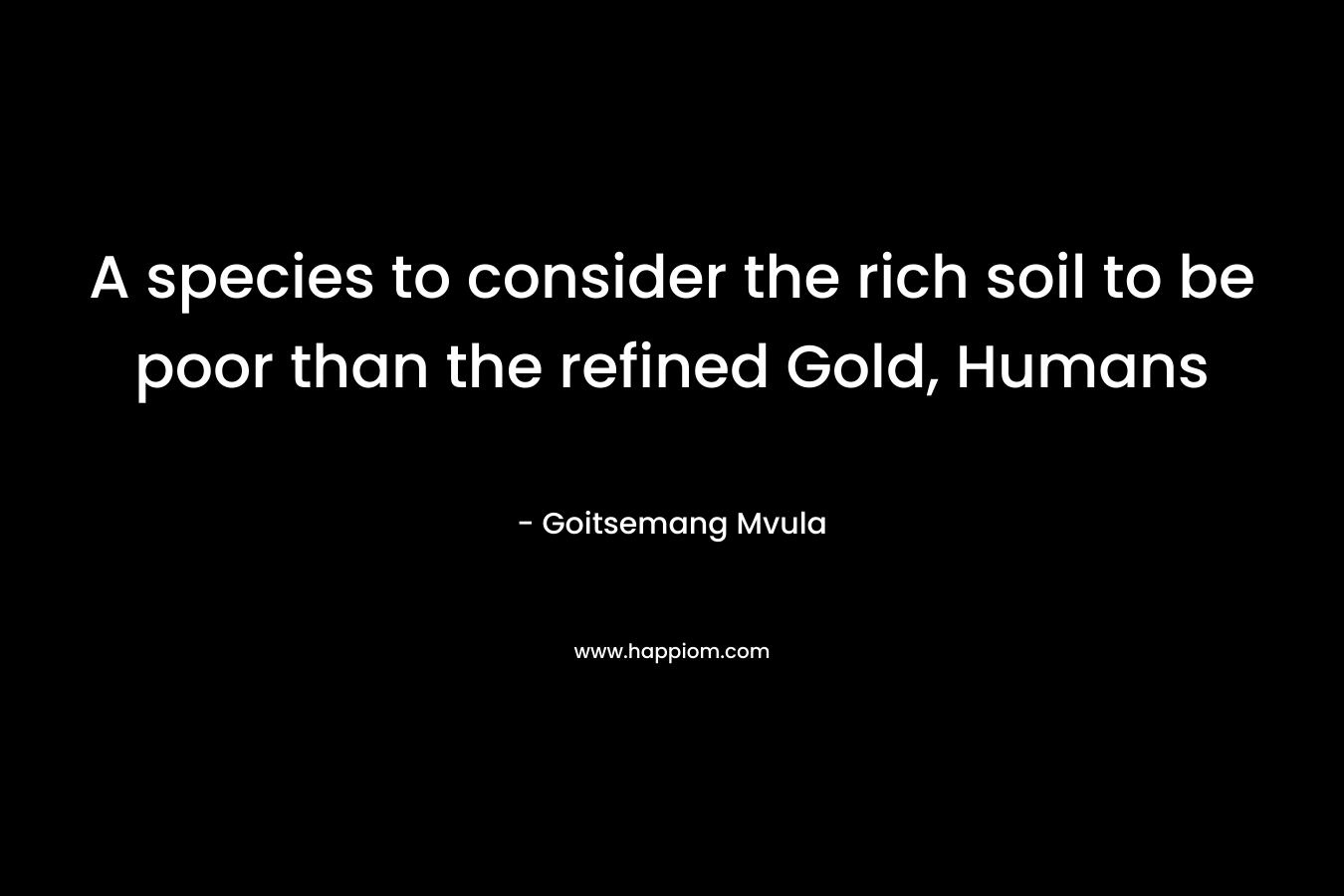 A species to consider the rich soil to be poor than the refined Gold, Humans – Goitsemang Mvula