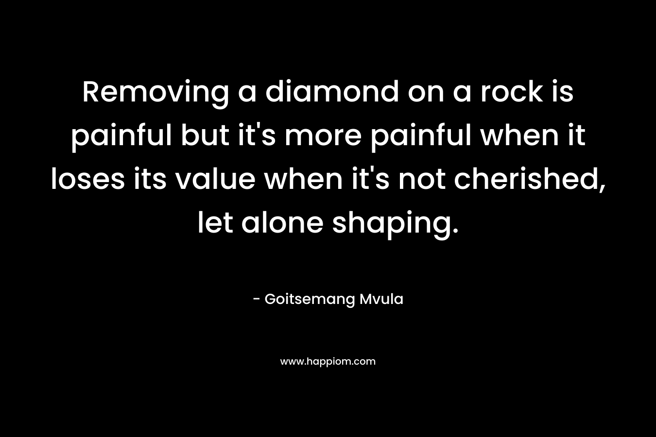 Removing a diamond on a rock is painful but it’s more painful when it loses its value when it’s not cherished, let alone shaping. – Goitsemang Mvula