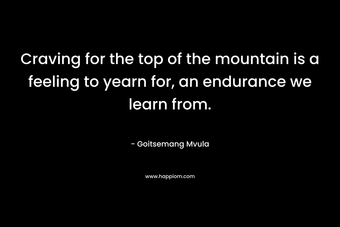 Craving for the top of the mountain is a feeling to yearn for, an endurance we learn from. – Goitsemang Mvula