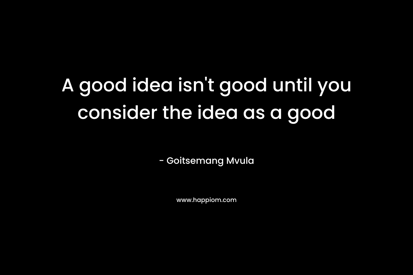 A good idea isn't good until you consider the idea as a good
