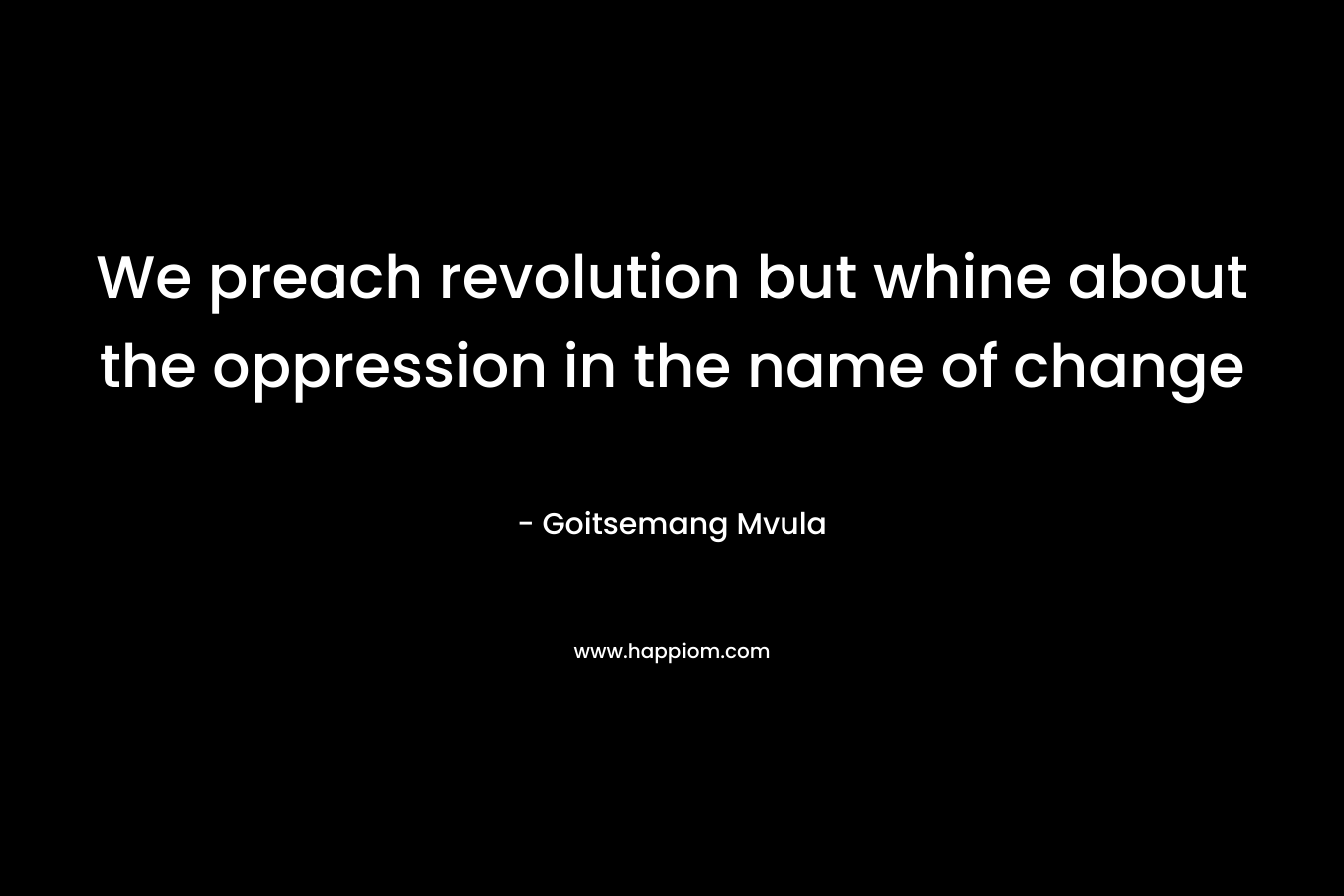 We preach revolution but whine about the oppression in the name of change