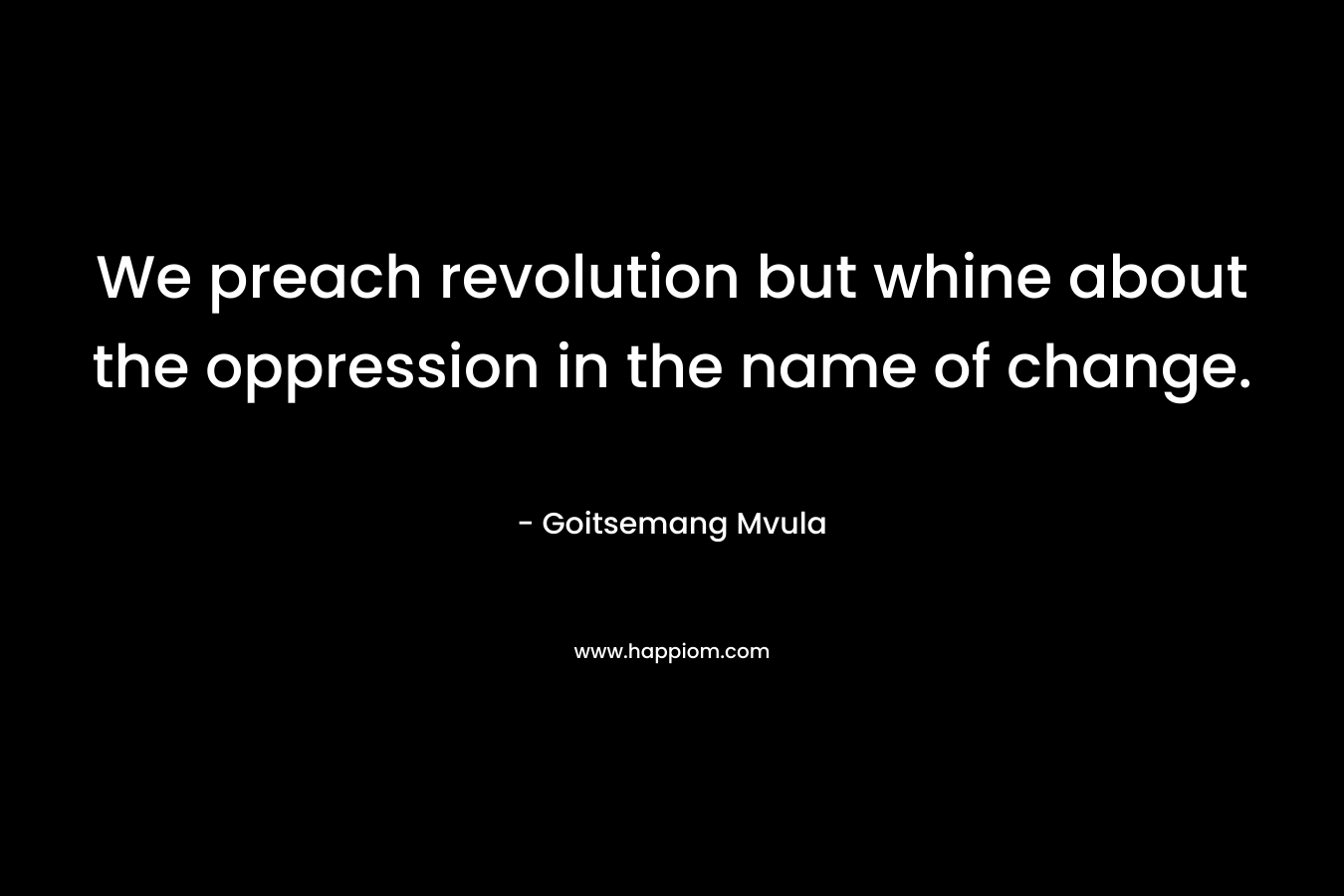 We preach revolution but whine about the oppression in the name of change. – Goitsemang Mvula
