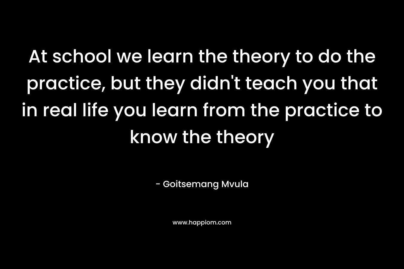 At school we learn the theory to do the practice, but they didn't teach you that in real life you learn from the practice to know the theory
