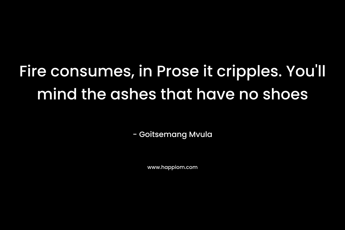Fire consumes, in Prose it cripples. You’ll mind the ashes that have no shoes – Goitsemang Mvula
