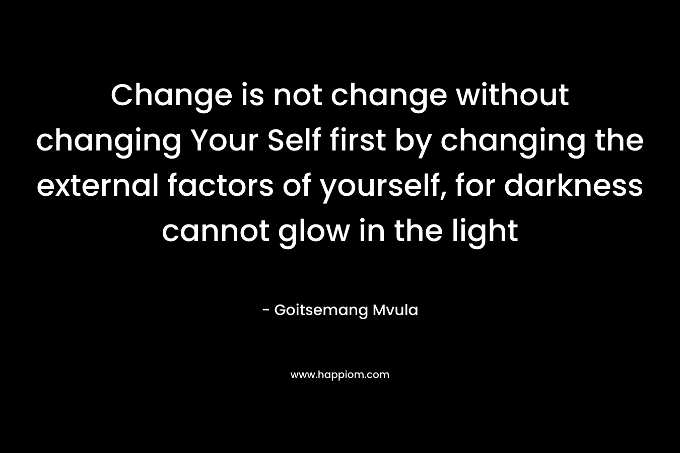 Change is not change without changing Your Self first by changing the external factors of yourself, for darkness cannot glow in the light
