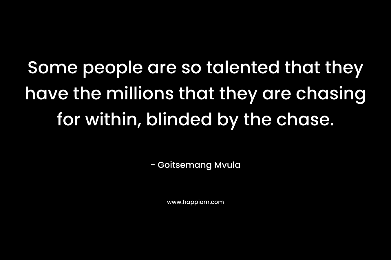 Some people are so talented that they have the millions that they are chasing for within, blinded by the chase.
