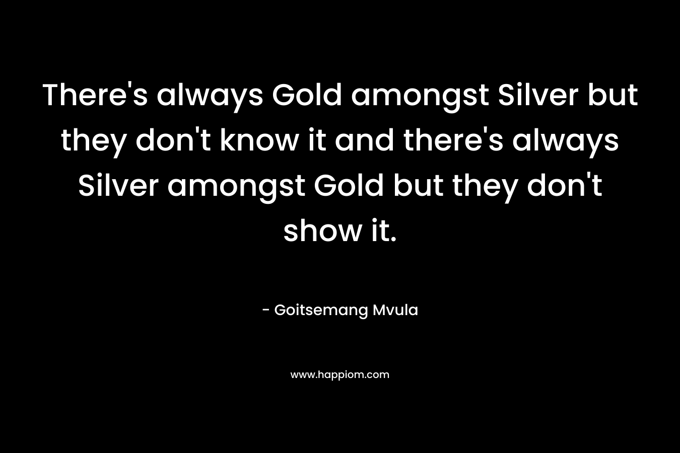 There's always Gold amongst Silver but they don't know it and there's always Silver amongst Gold but they don't show it.