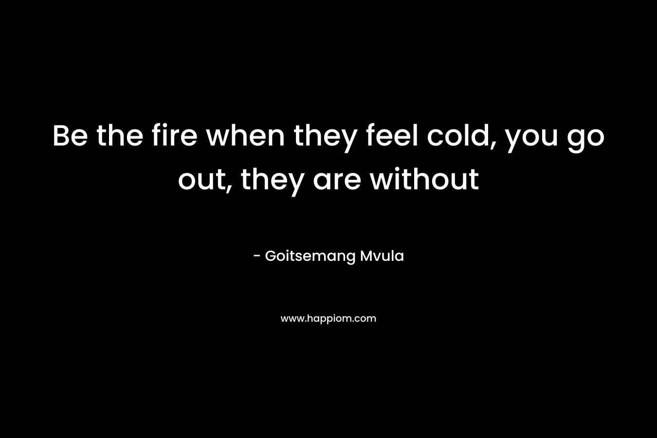 Be the fire when they feel cold, you go out, they are without