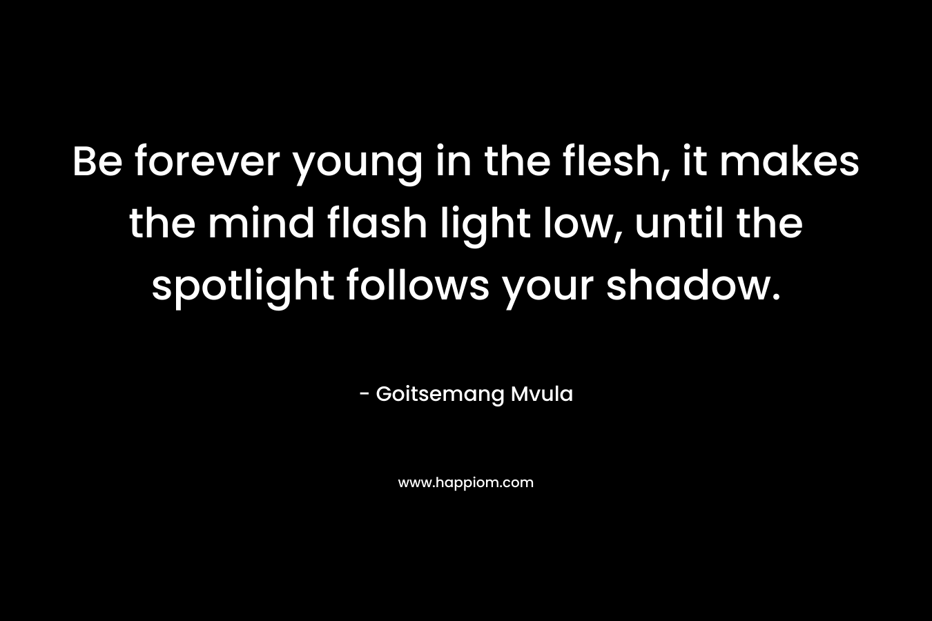 Be forever young in the flesh, it makes the mind flash light low, until the spotlight follows your shadow. – Goitsemang Mvula