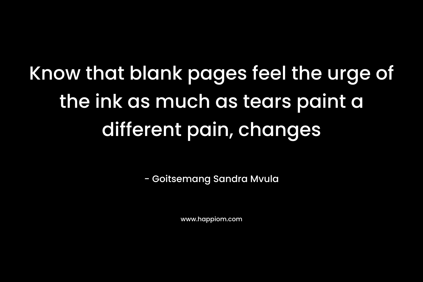Know that blank pages feel the urge of the ink as much as tears paint a different pain, changes