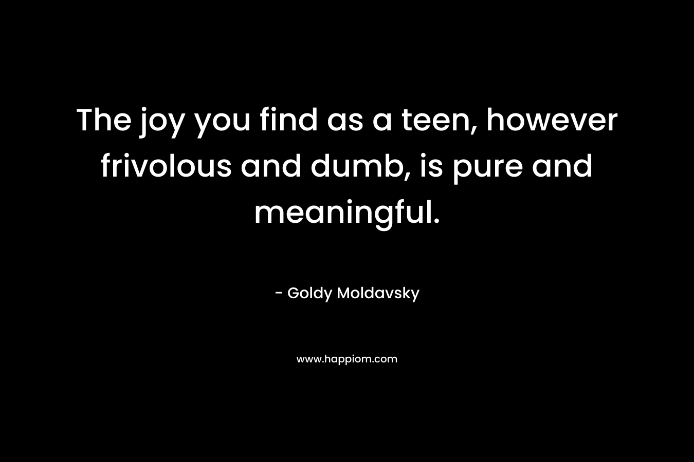 The joy you find as a teen, however frivolous and dumb, is pure and meaningful. – Goldy Moldavsky