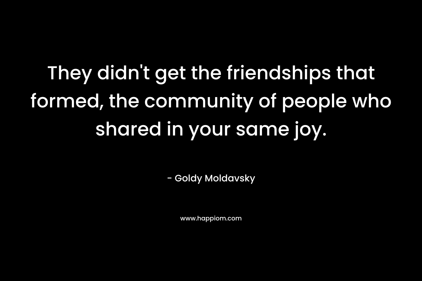 They didn’t get the friendships that formed, the community of people who shared in your same joy. – Goldy Moldavsky
