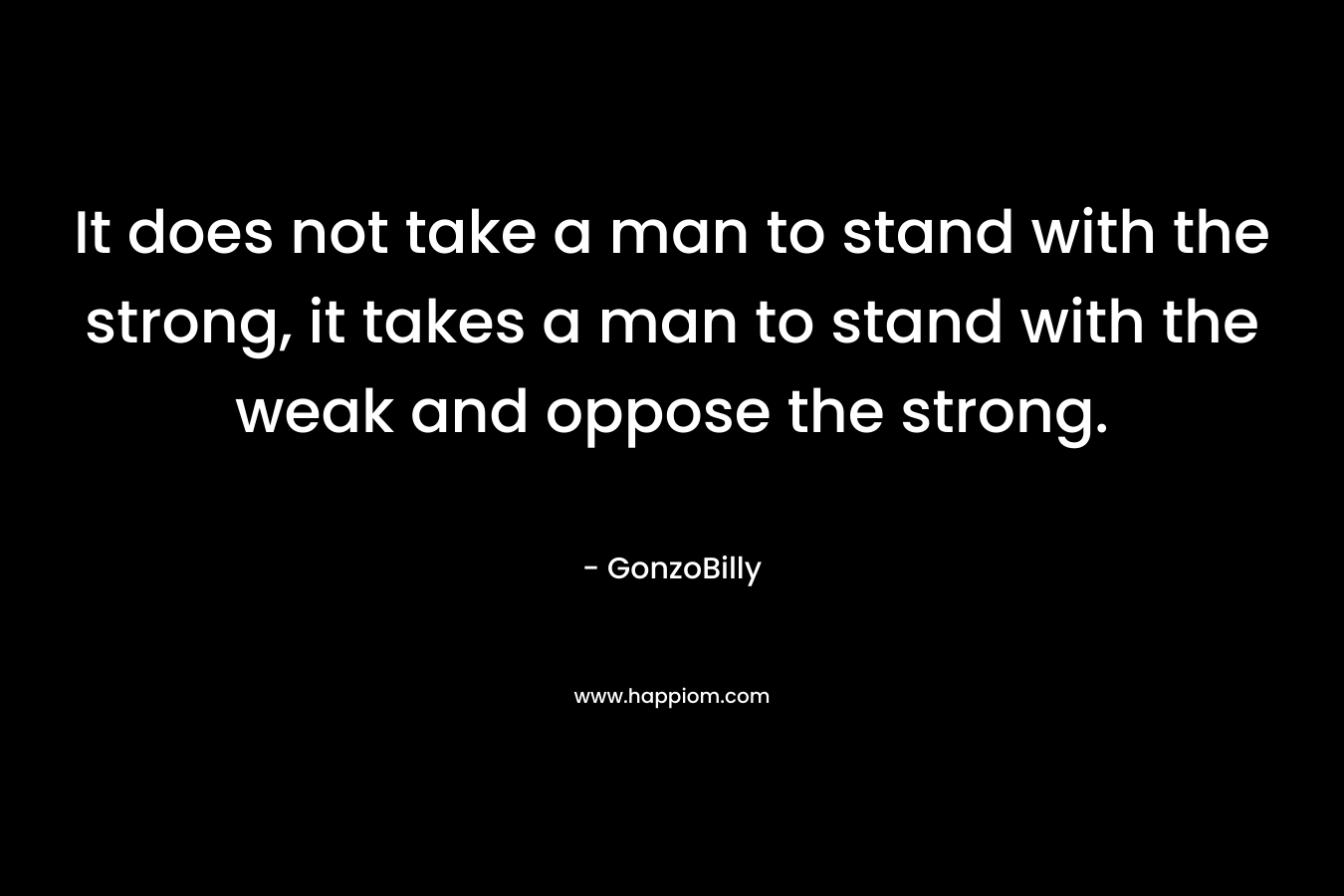 It does not take a man to stand with the strong, it takes a man to stand with the weak and oppose the strong.
