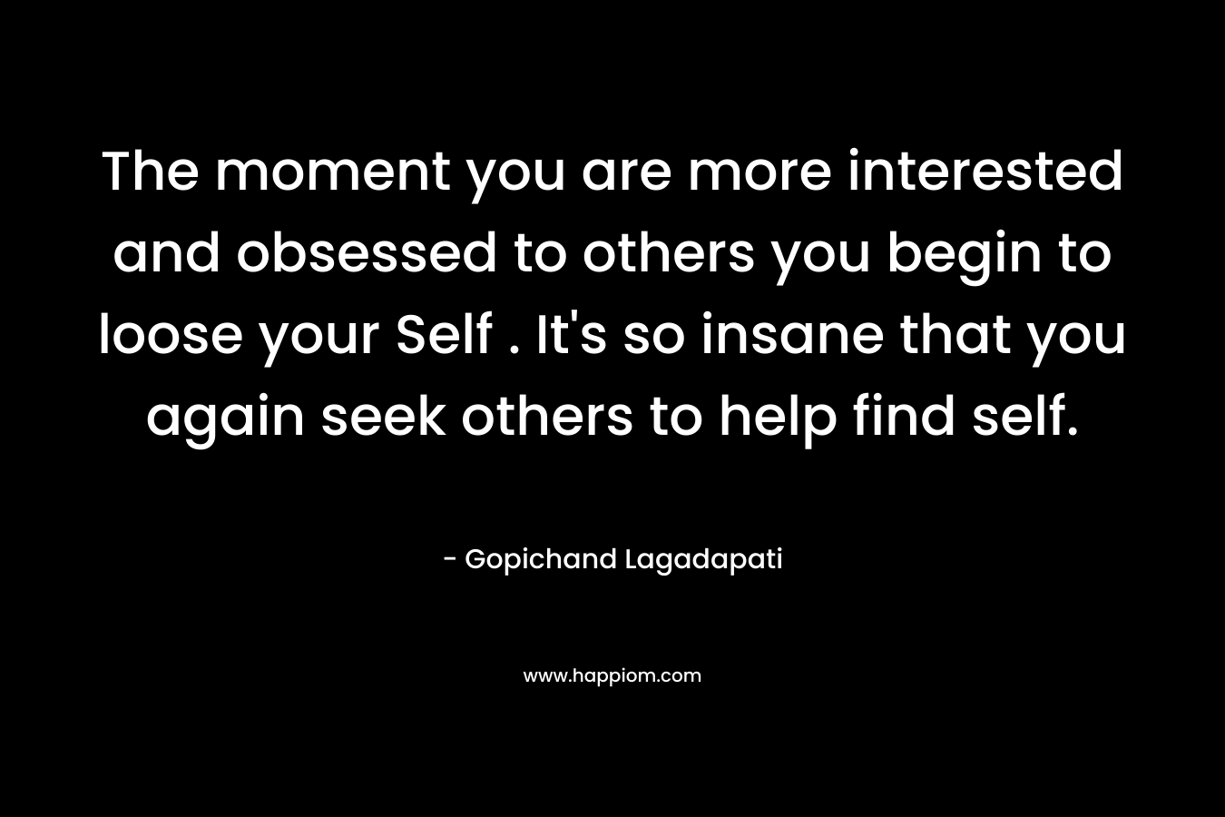 The moment you are more interested and obsessed to others you begin to loose your Self . It's so insane that you again seek others to help find self.