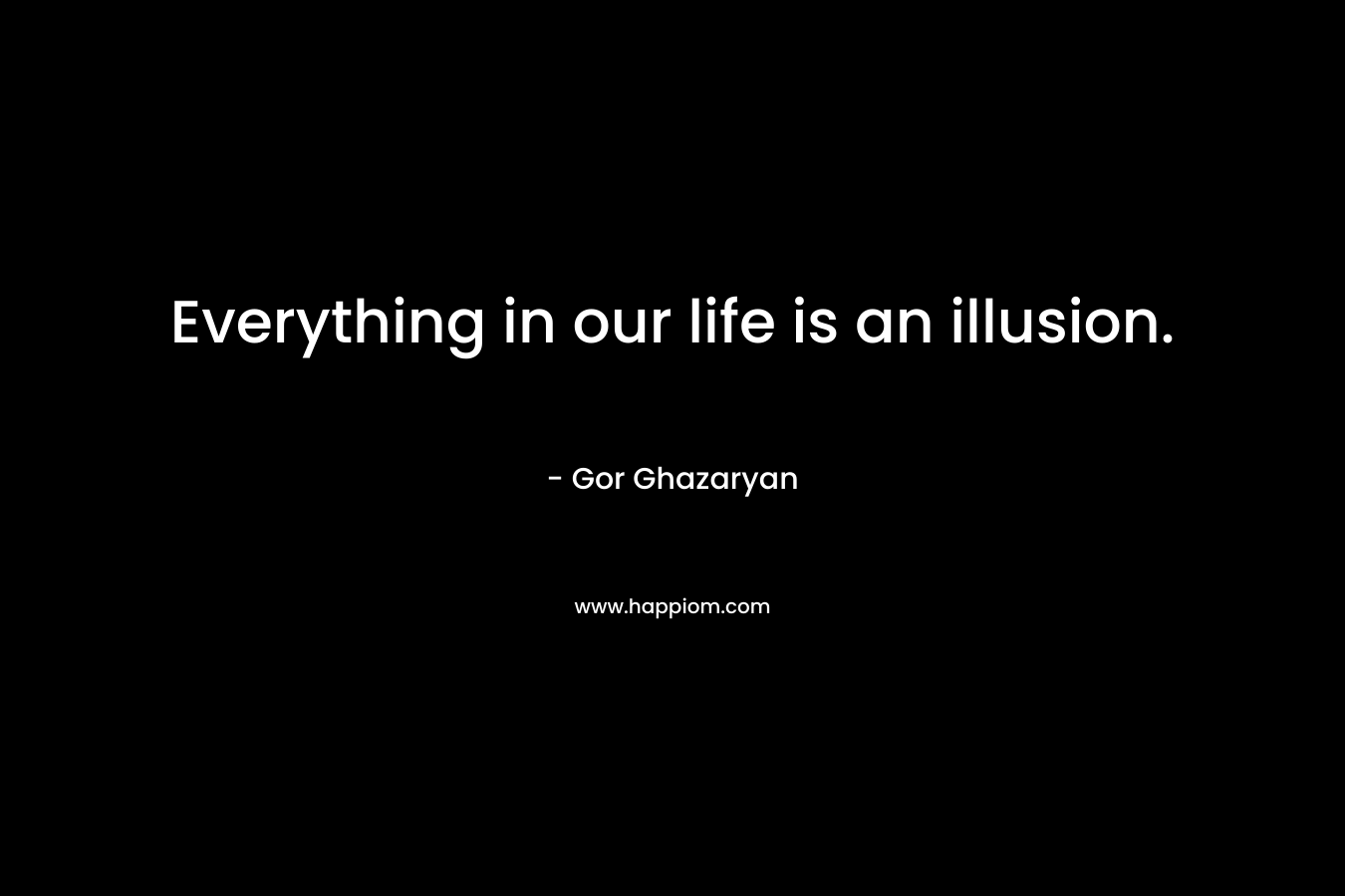 Everything in our life is an illusion. – Gor Ghazaryan