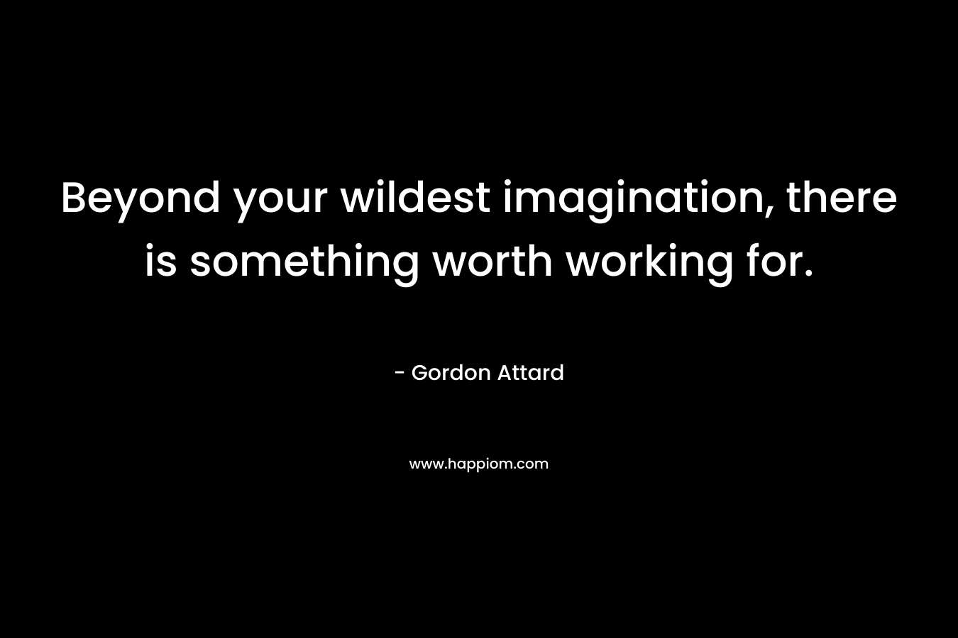 Beyond your wildest imagination, there is something worth working for.