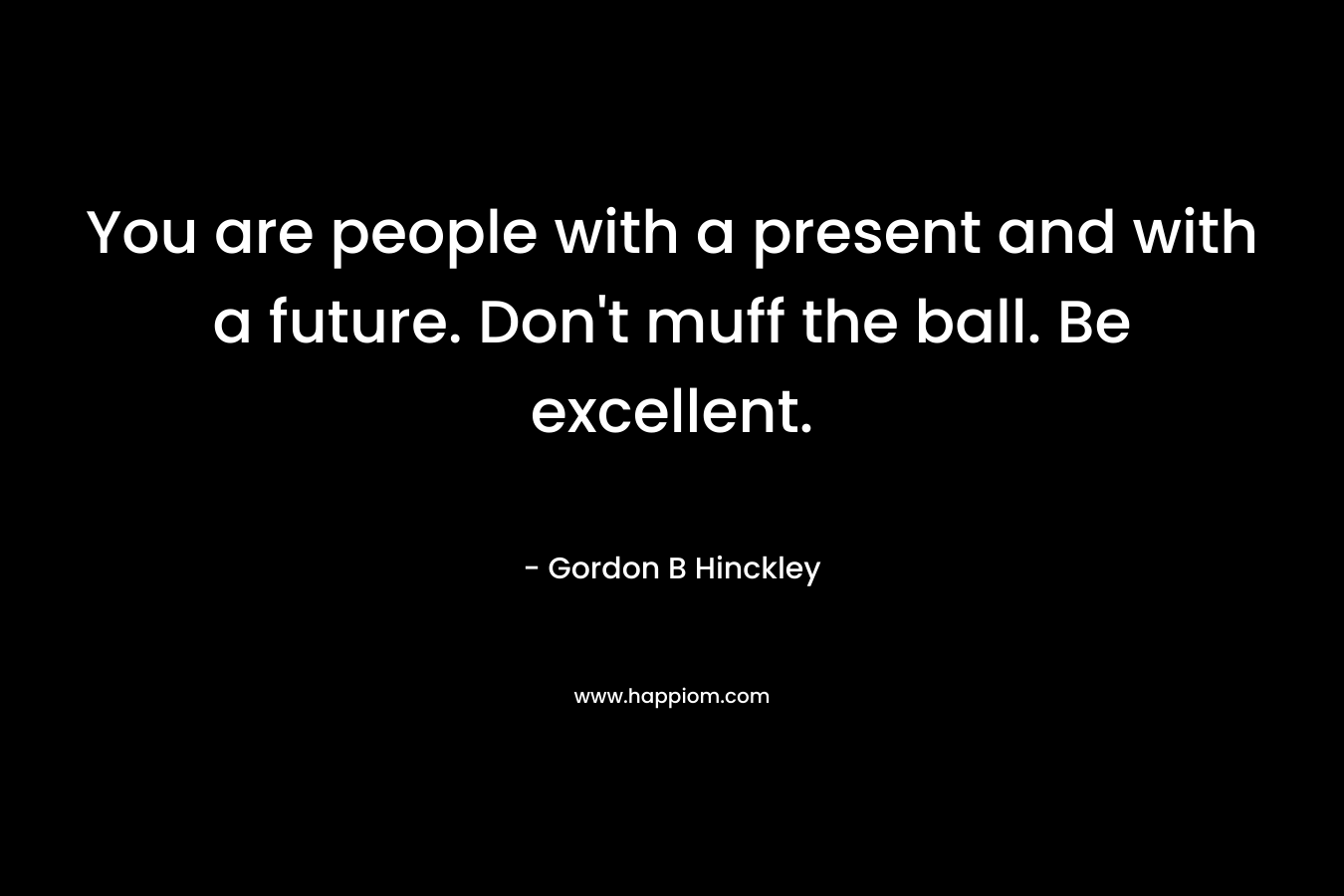 You are people with a present and with a future. Don’t muff the ball. Be excellent. – Gordon B Hinckley