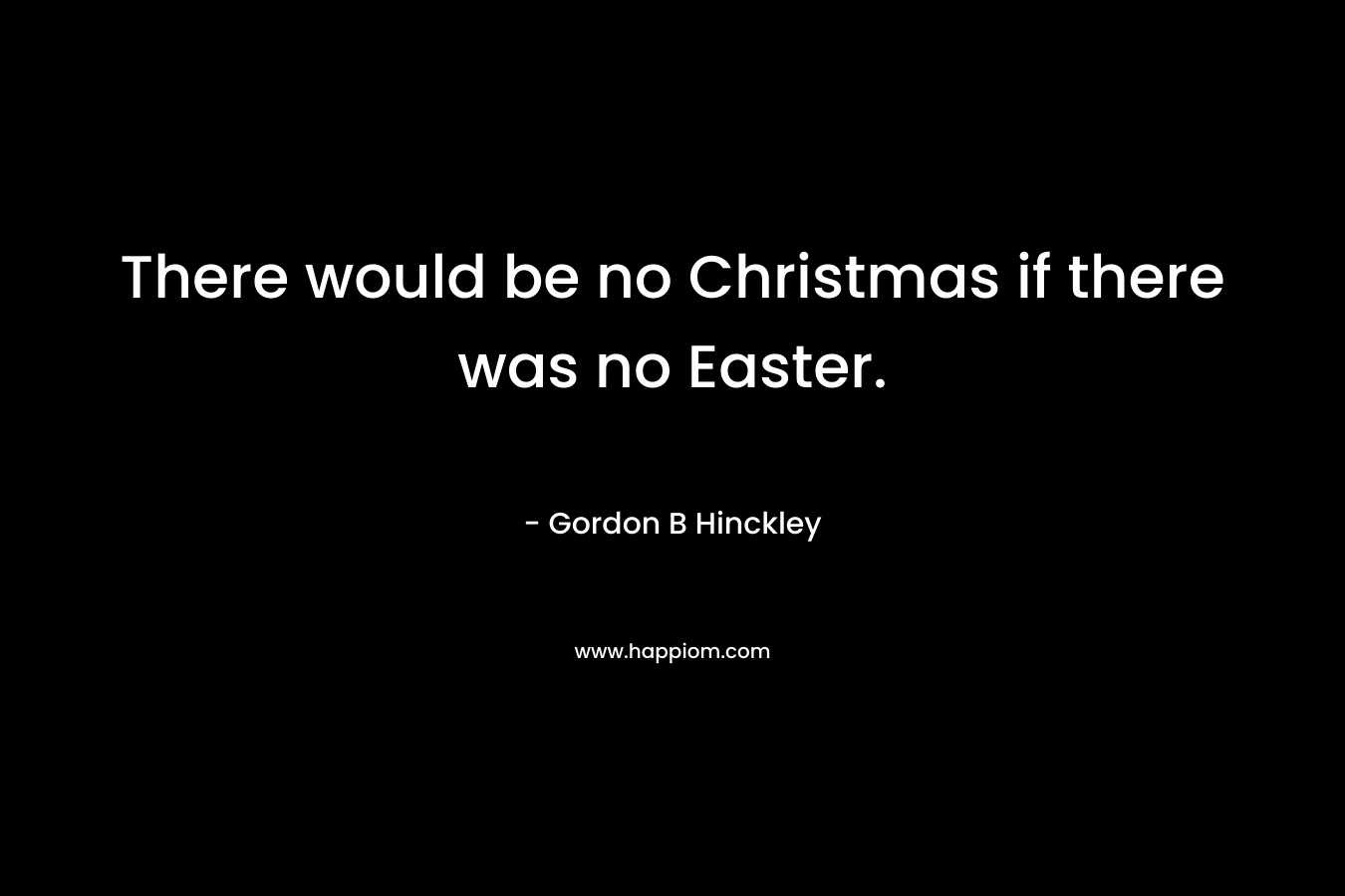 There would be no Christmas if there was no Easter. – Gordon B Hinckley