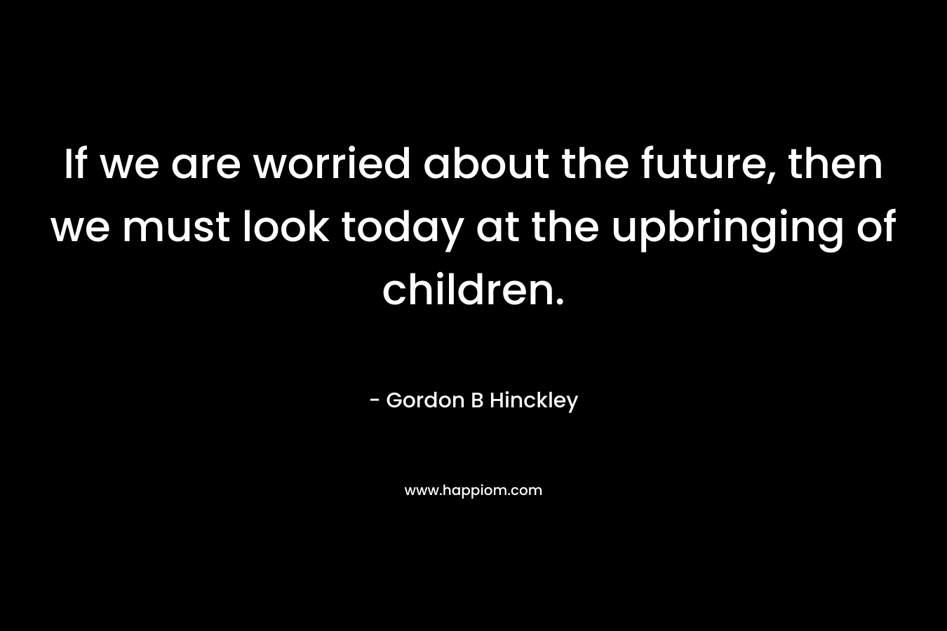 If we are worried about the future, then we must look today at the upbringing of children. – Gordon B Hinckley