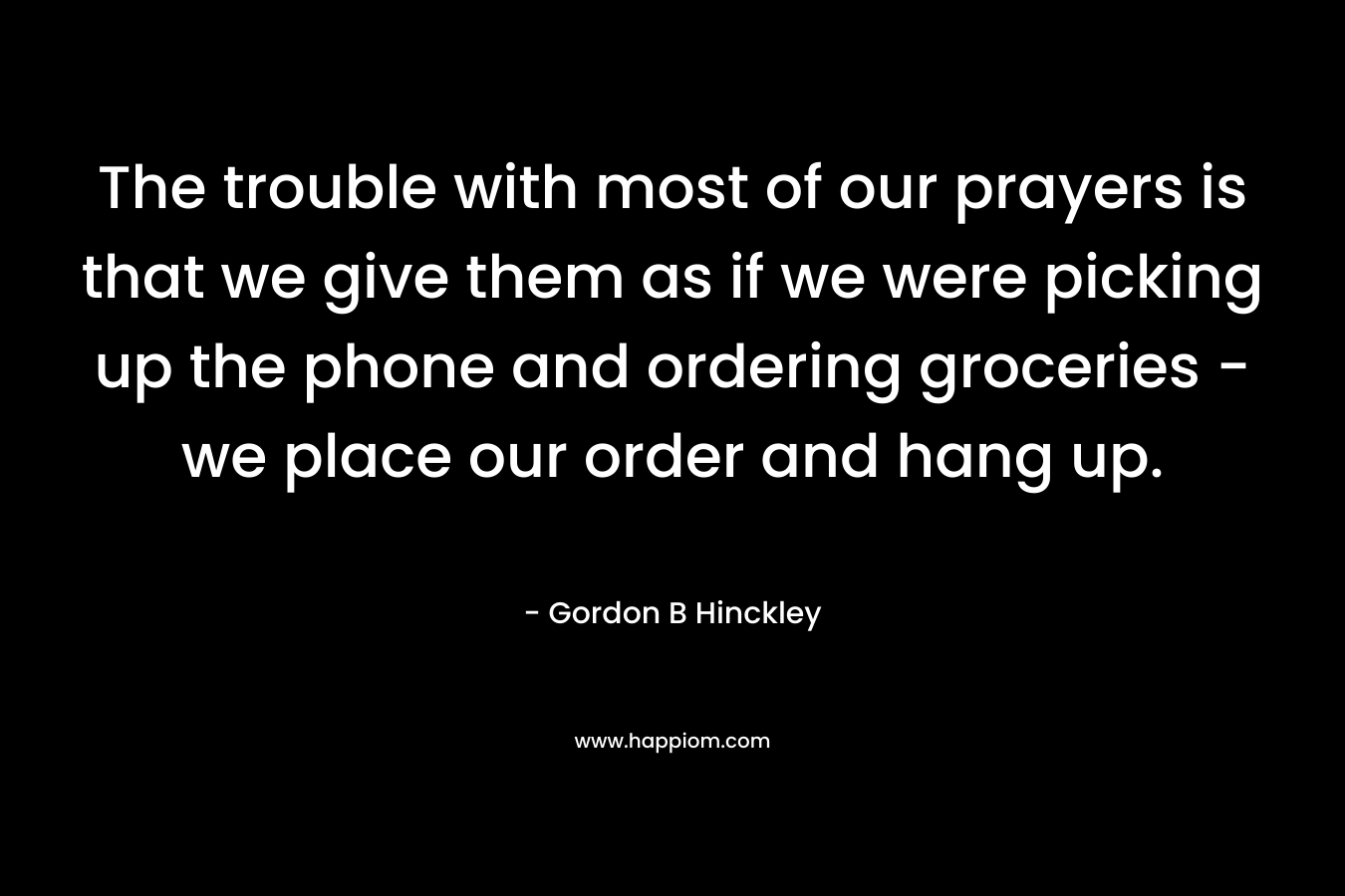 The trouble with most of our prayers is that we give them as if we were picking up the phone and ordering groceries - we place our order and hang up.