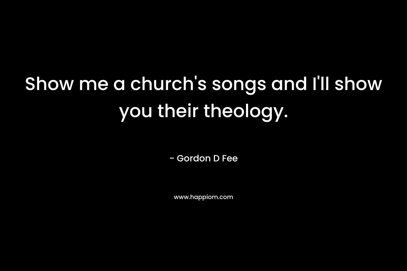 Show me a church’s songs and I’ll show you their theology. – Gordon D Fee