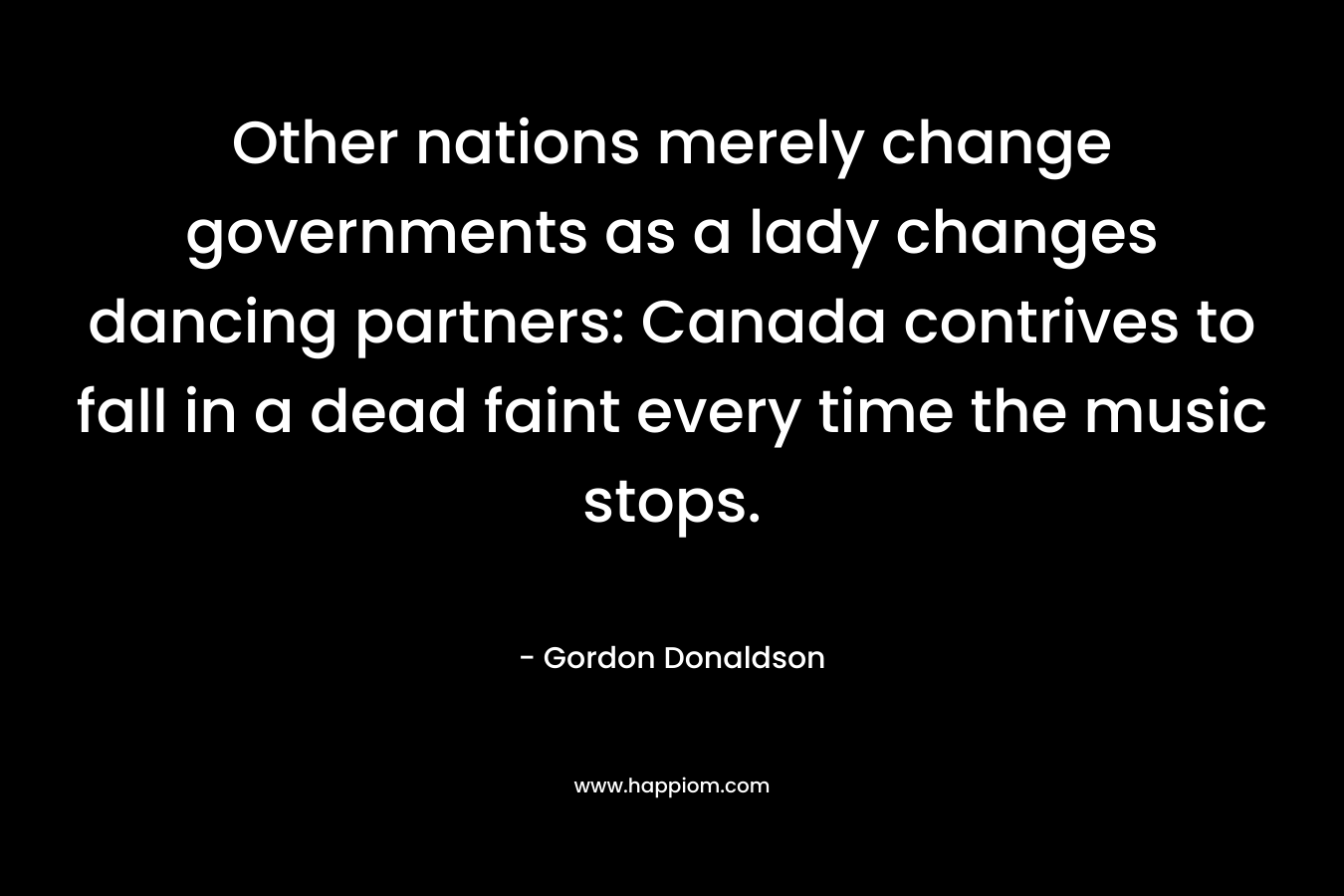 Other nations merely change governments as a lady changes dancing partners: Canada contrives to fall in a dead faint every time the music stops. – Gordon Donaldson