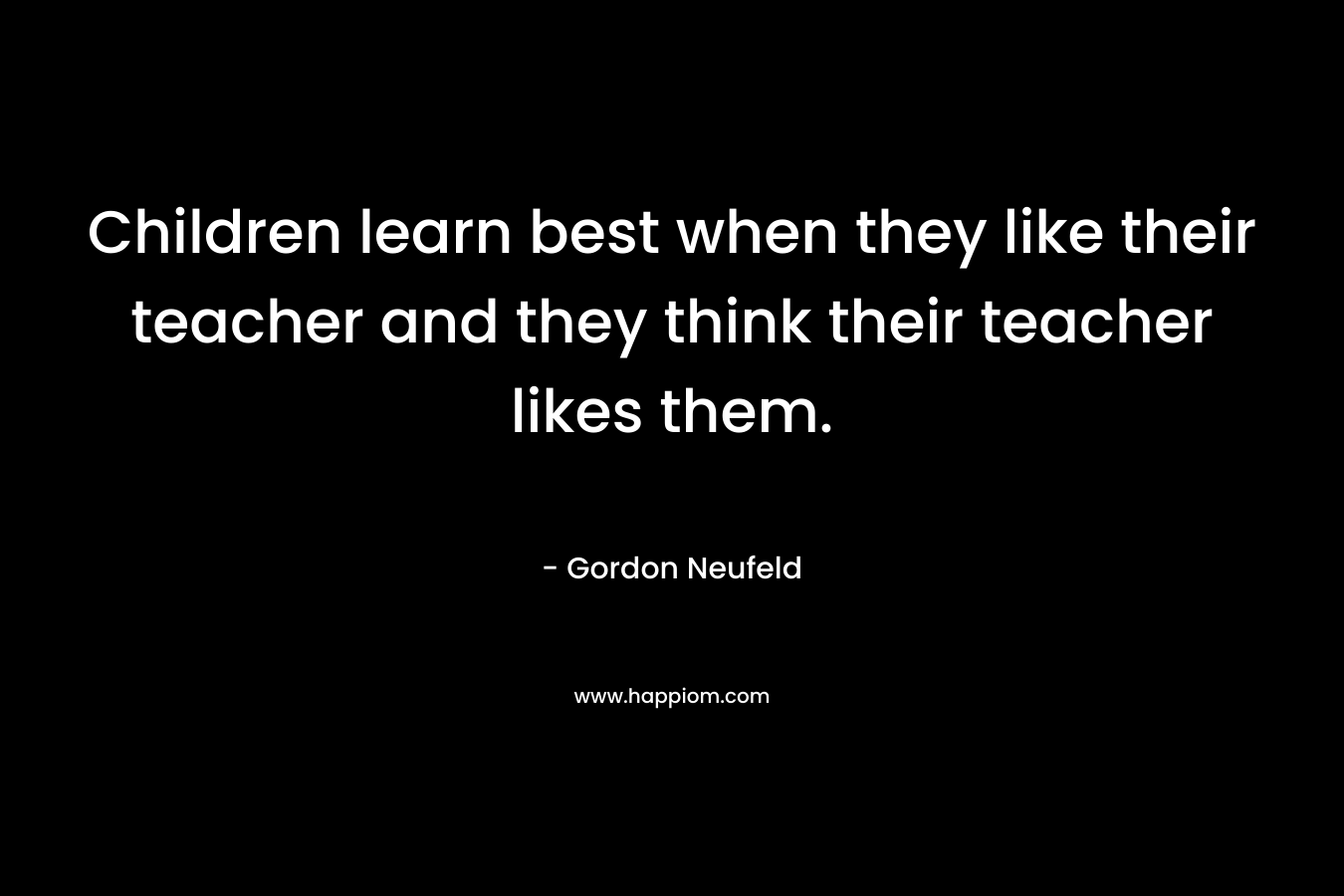 Children learn best when they like their teacher and they think their teacher likes them.