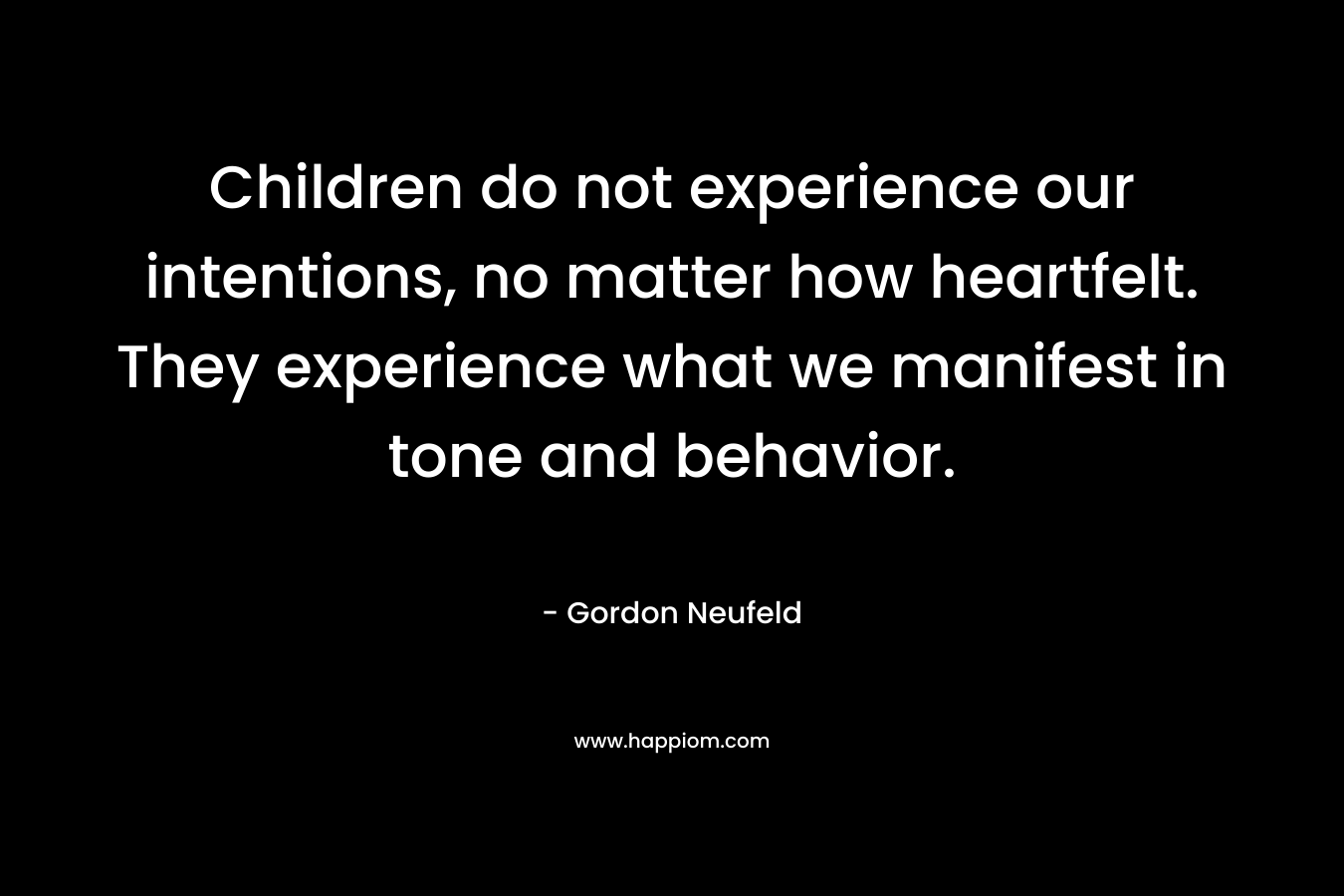 Children do not experience our intentions, no matter how heartfelt. They experience what we manifest in tone and behavior.