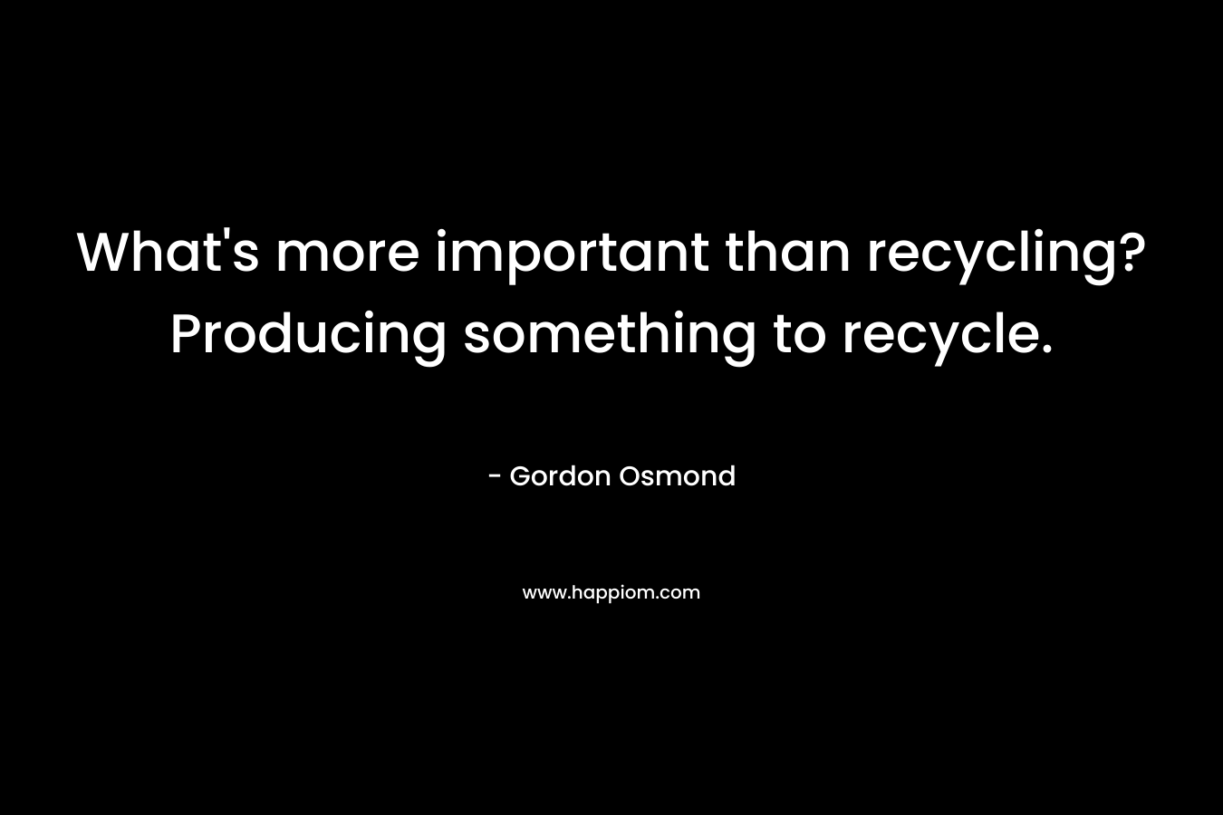 What’s more important than recycling? Producing something to recycle. – Gordon Osmond