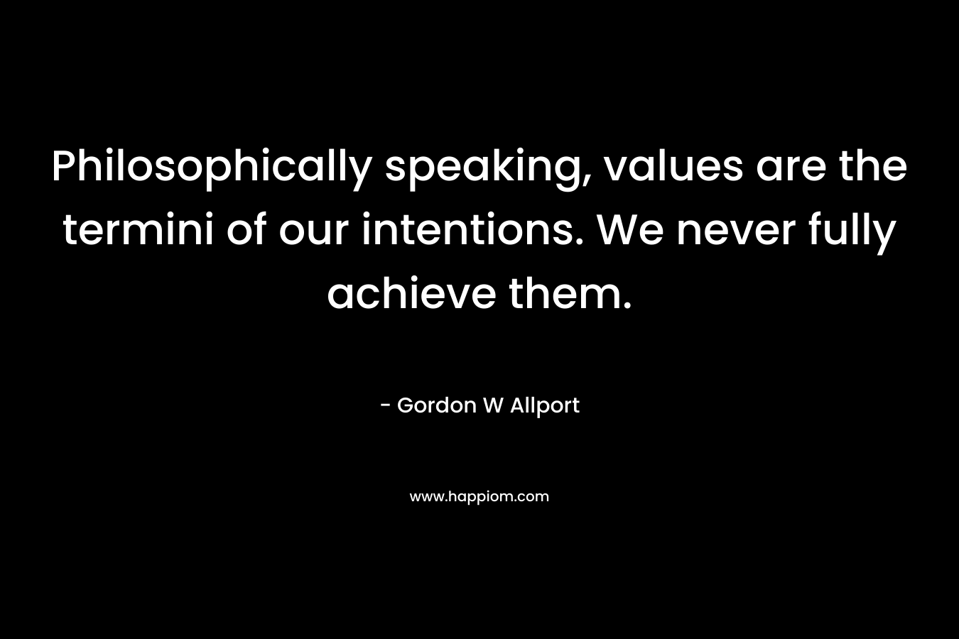 Philosophically speaking, values are the termini of our intentions. We never fully achieve them. – Gordon W Allport