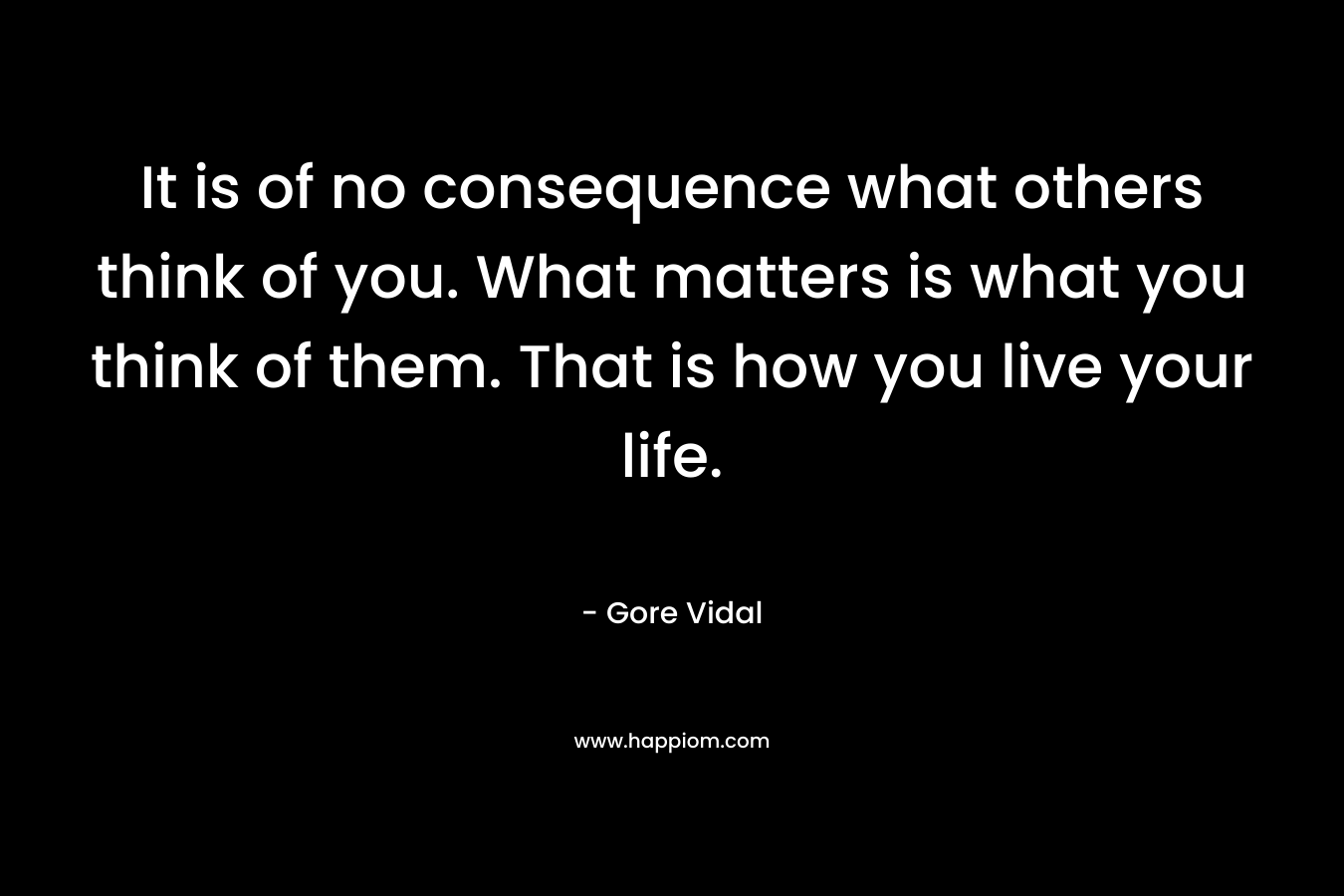 It is of no consequence what others think of you. What matters is what you think of them. That is how you live your life.