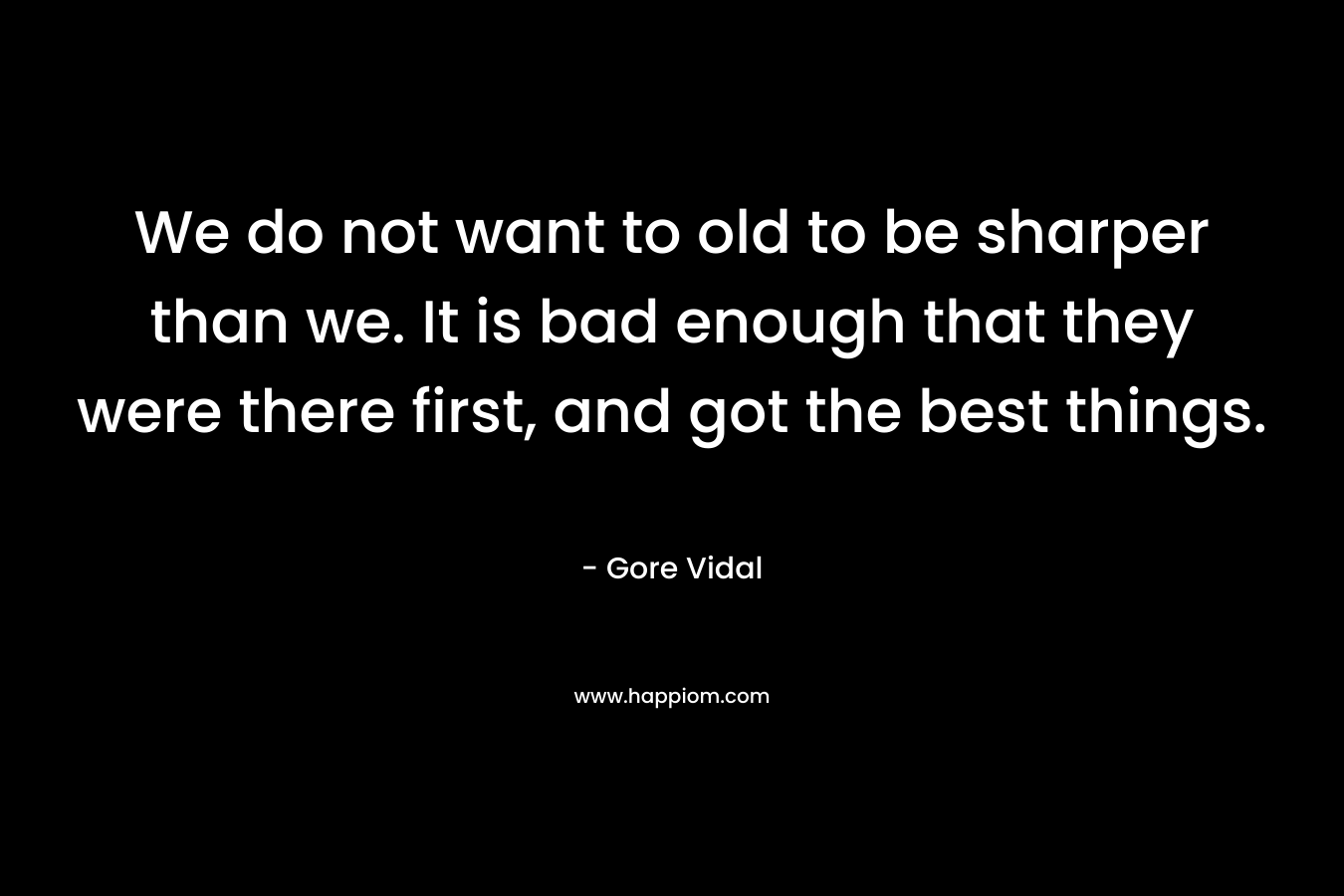 We do not want to old to be sharper than we. It is bad enough that they were there first, and got the best things.