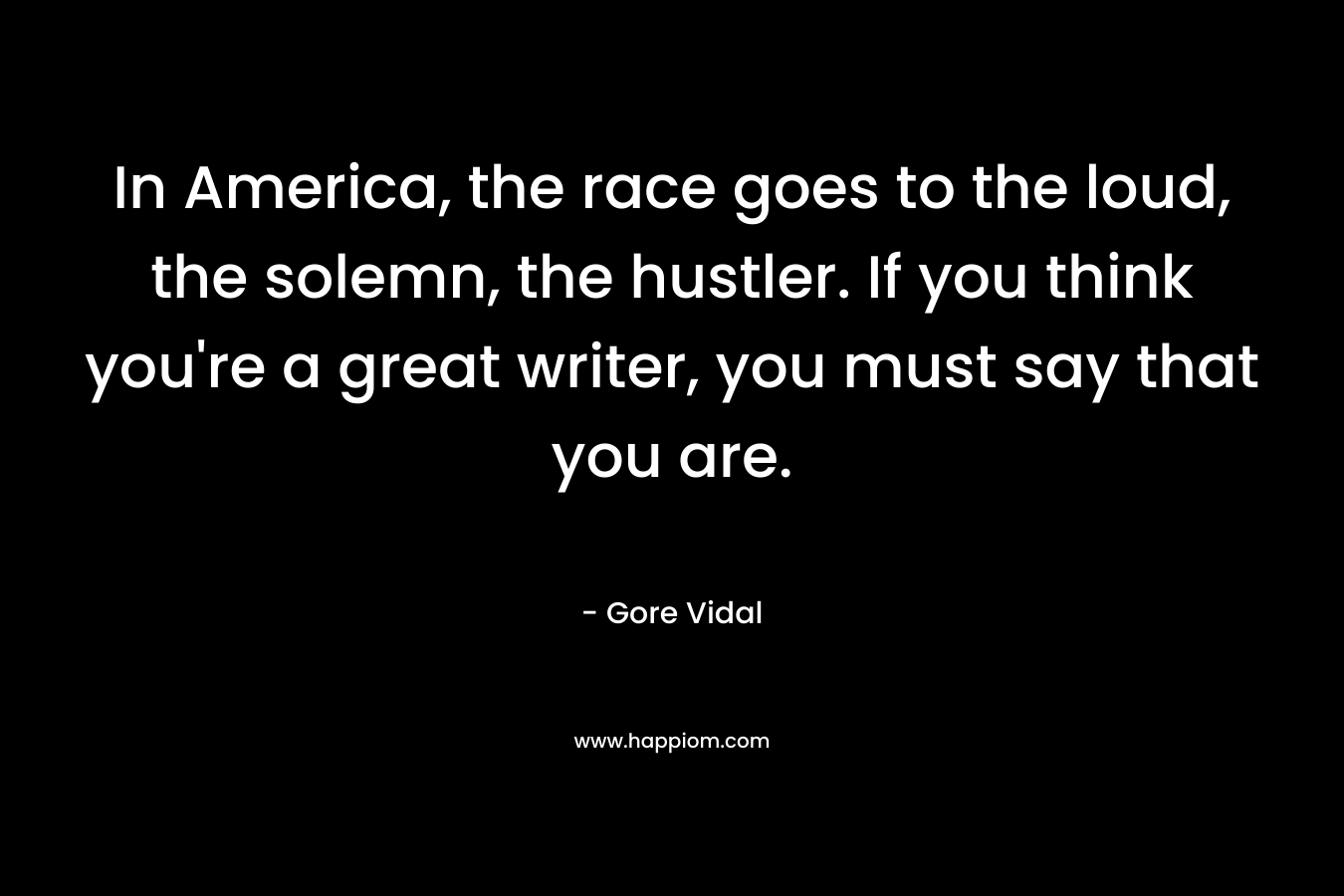 In America, the race goes to the loud, the solemn, the hustler. If you think you’re a great writer, you must say that you are. – Gore Vidal