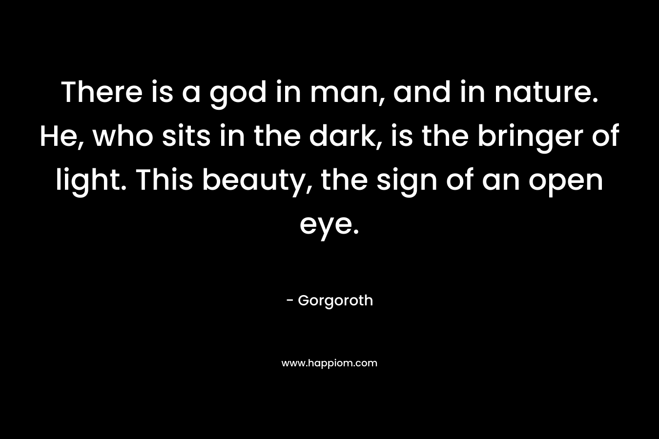There is a god in man, and in nature. He, who sits in the dark, is the bringer of light. This beauty, the sign of an open eye.