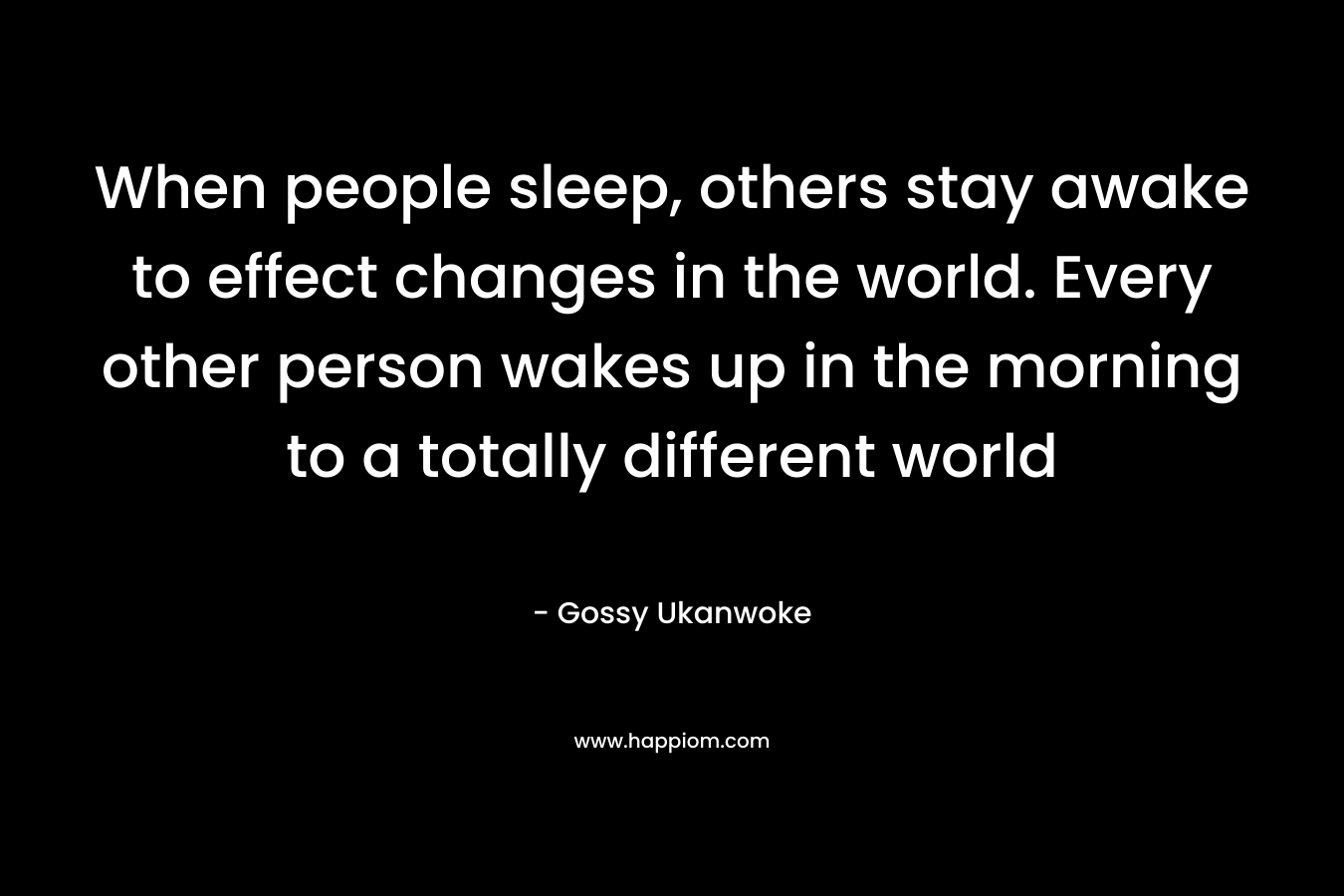 When people sleep, others stay awake to effect changes in the world. Every other person wakes up in the morning to a totally different world