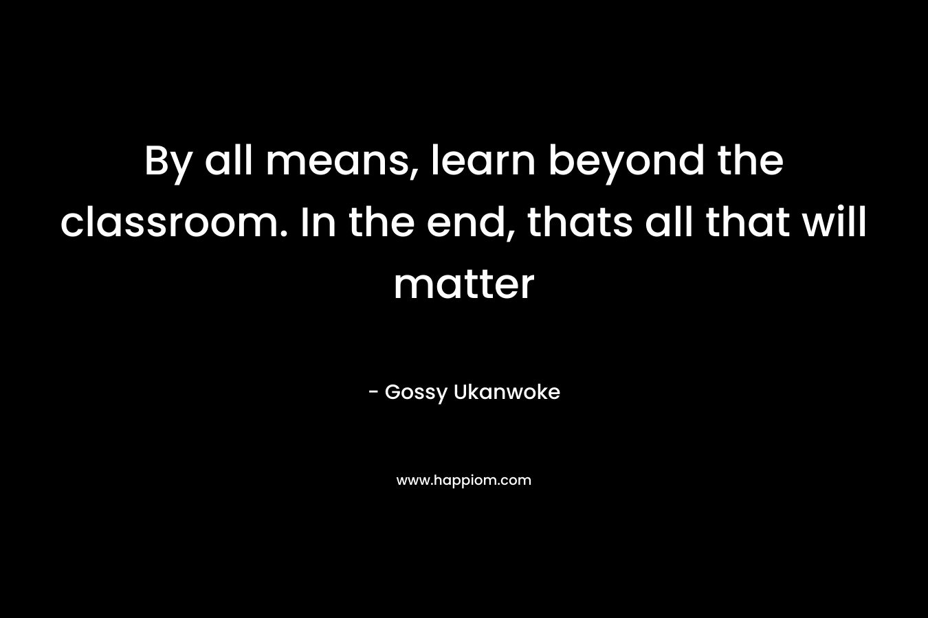 By all means, learn beyond the classroom. In the end, thats all that will matter – Gossy Ukanwoke