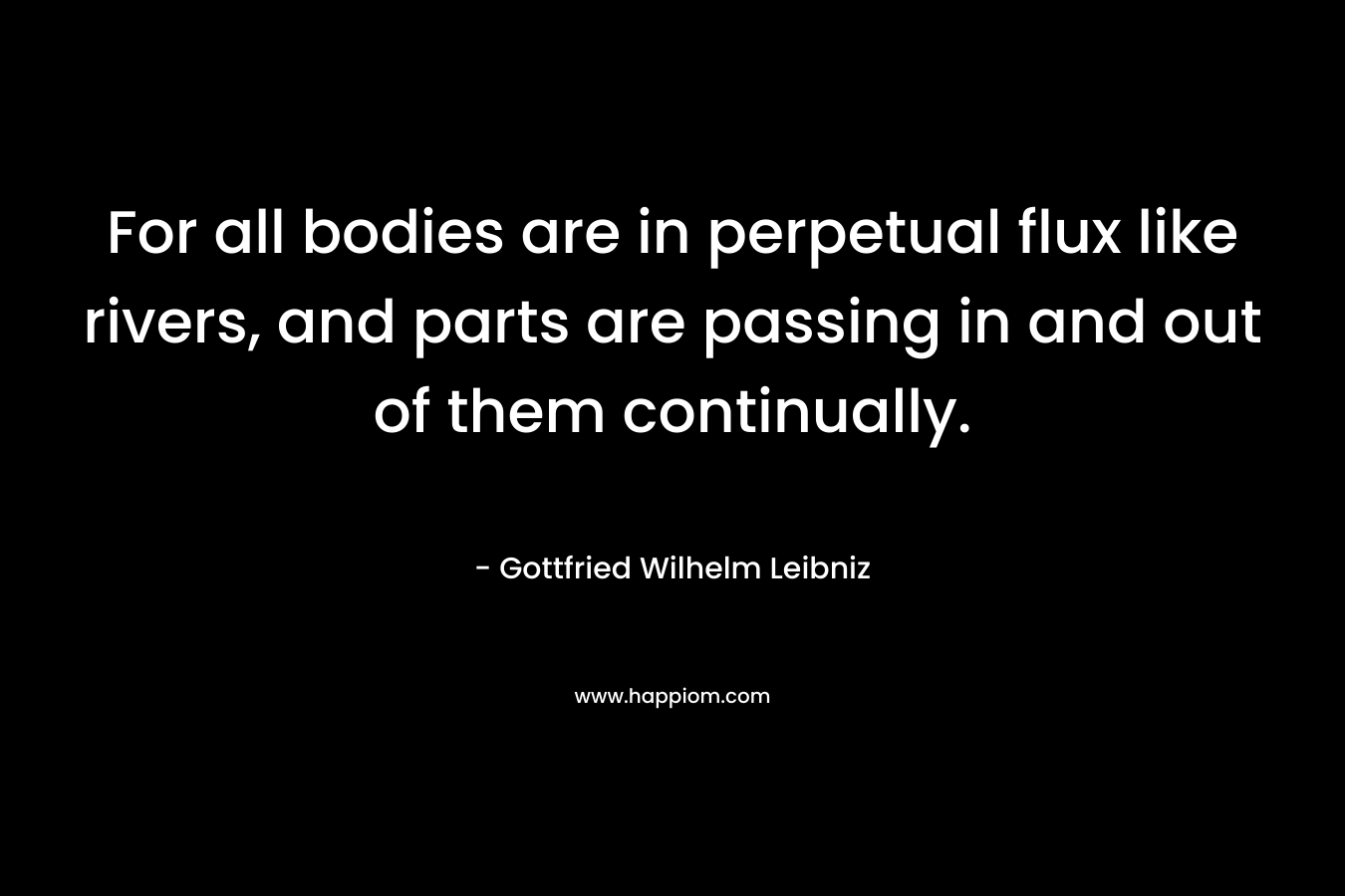 For all bodies are in perpetual flux like rivers, and parts are passing in and out of them continually. – Gottfried Wilhelm Leibniz