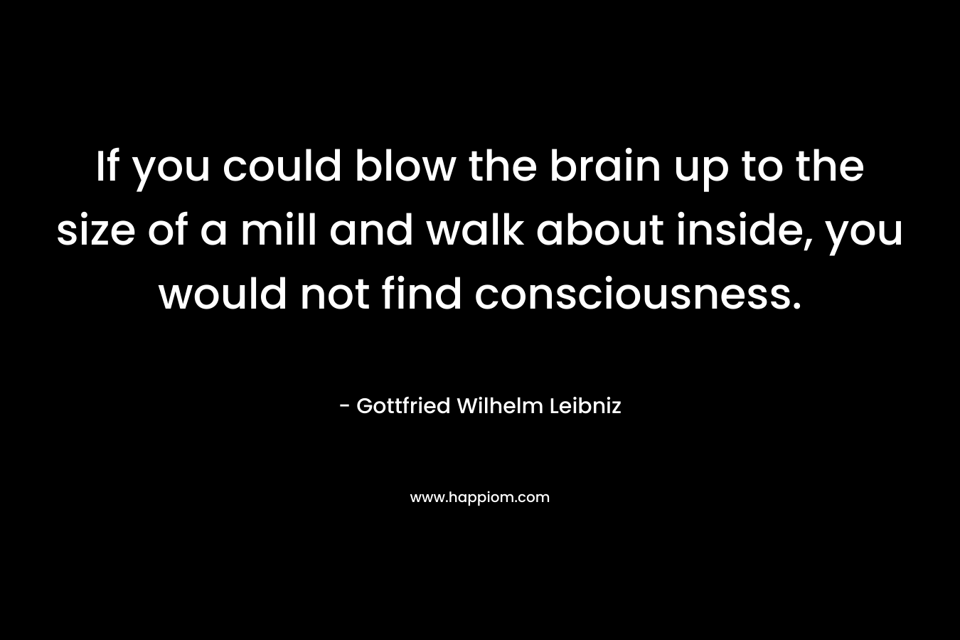 If you could blow the brain up to the size of a mill and walk about inside, you would not find consciousness. – Gottfried Wilhelm Leibniz