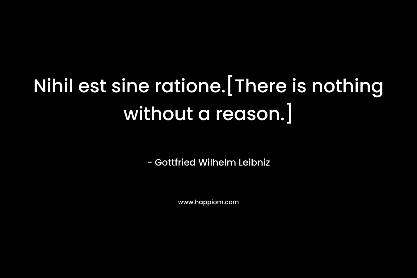 Nihil est sine ratione.[There is nothing without a reason.] – Gottfried Wilhelm Leibniz