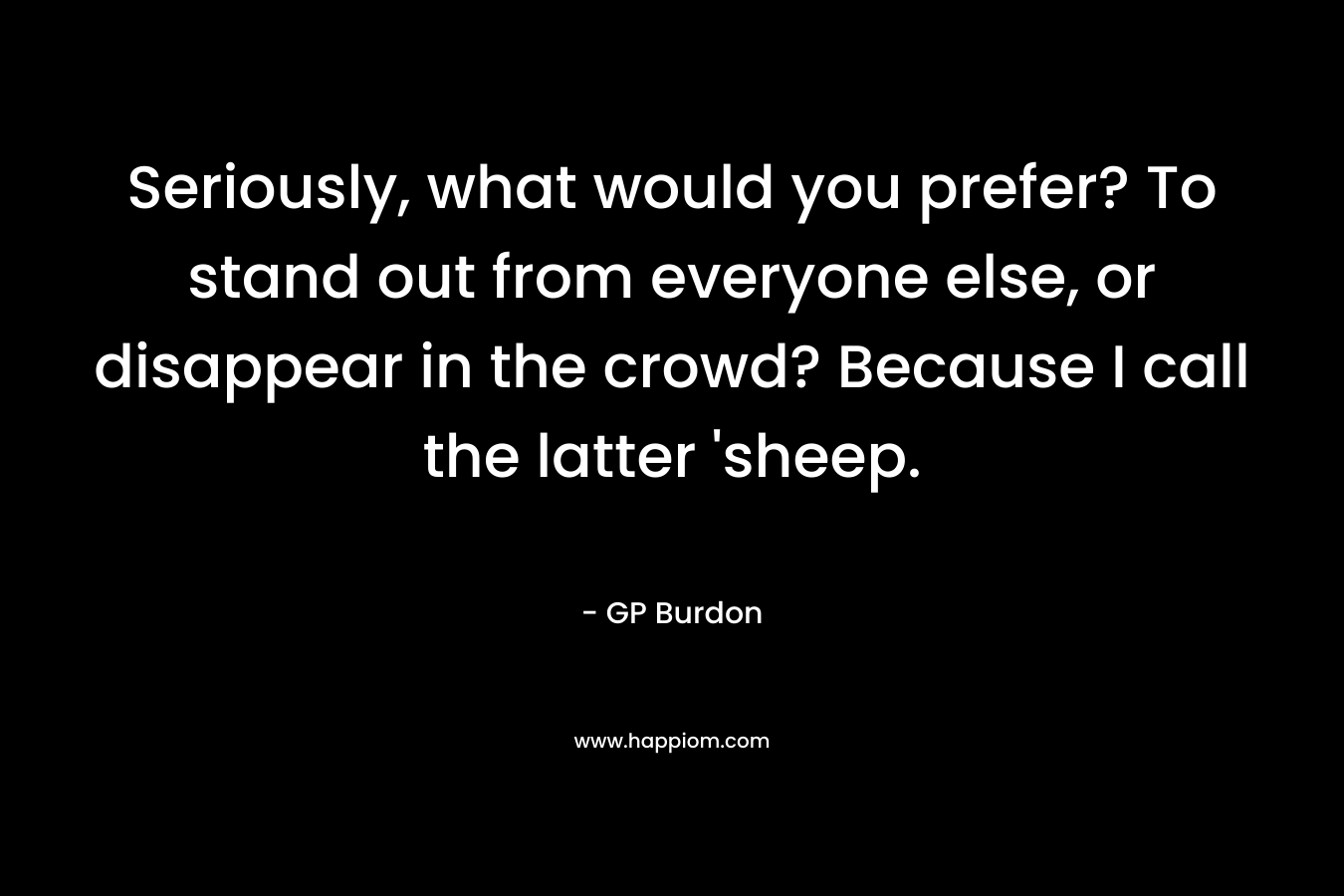 Seriously, what would you prefer? To stand out from everyone else, or disappear in the crowd? Because I call the latter 'sheep.