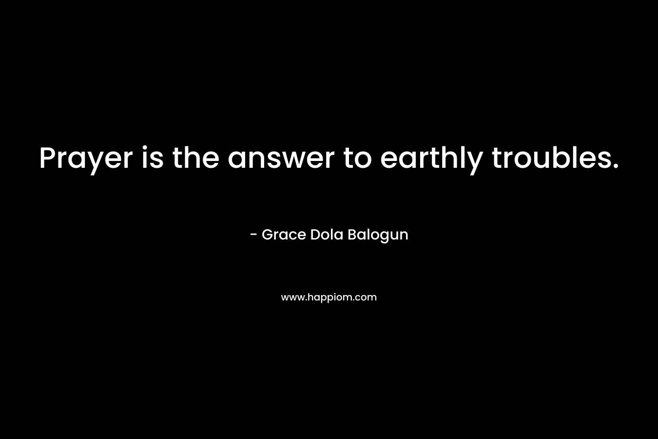 Prayer is the answer to earthly troubles. – Grace Dola Balogun